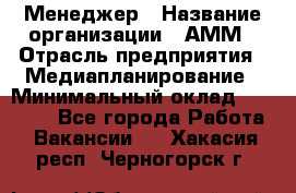 Менеджер › Название организации ­ АММ › Отрасль предприятия ­ Медиапланирование › Минимальный оклад ­ 30 000 - Все города Работа » Вакансии   . Хакасия респ.,Черногорск г.